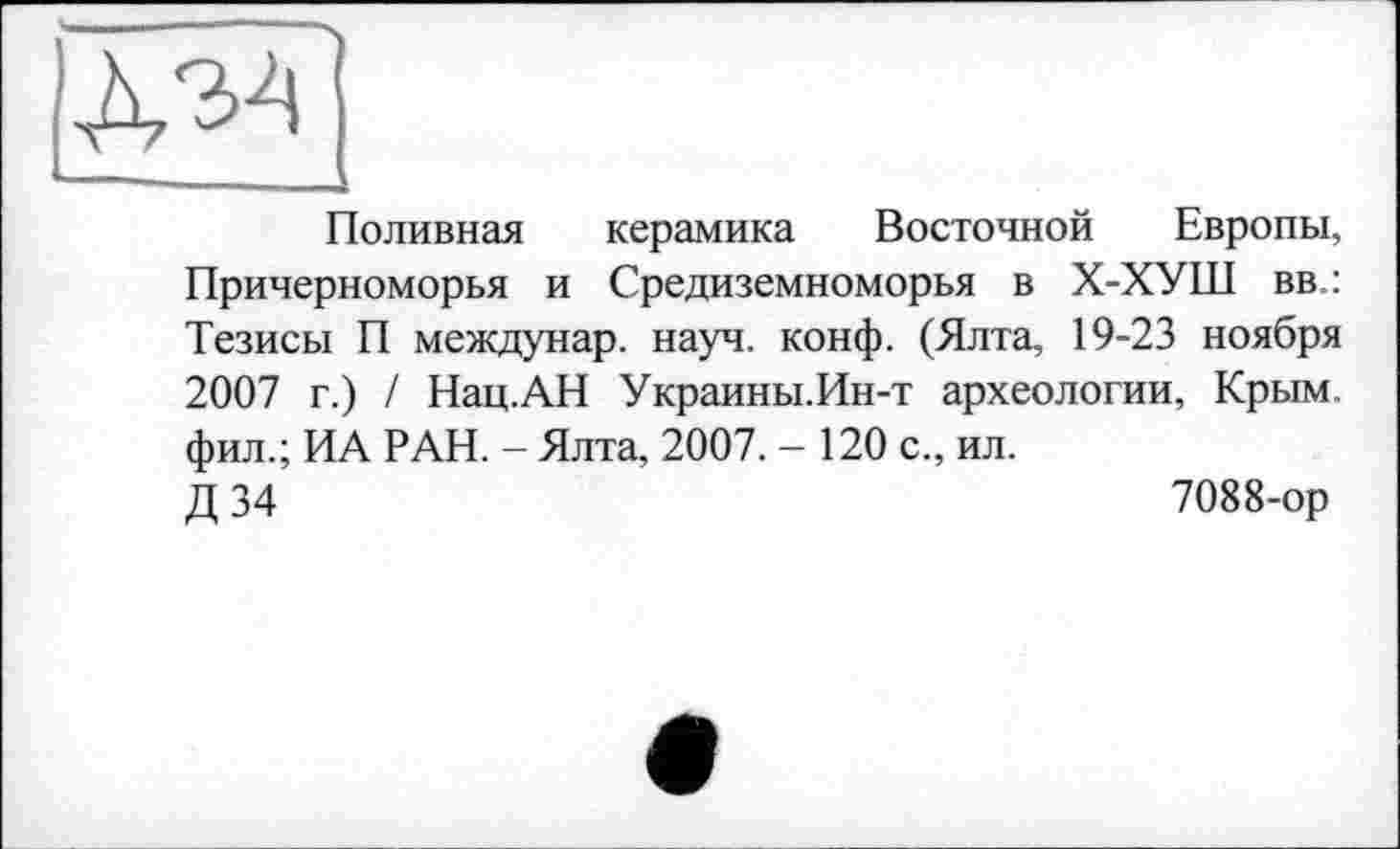 ﻿Поливная керамика Восточной Европы, Причерноморья и Средиземноморья в Х-ХУШ вв.: Тезисы П междунар. науч. конф. (Ялта, 19-23 ноября 2007 г.) / Нац.АН Украины.Ин-т археологии, Крым, фил.; ИА РАН. - Ялта, 2007. - 120 с., ил.
Д 34	7088-ор